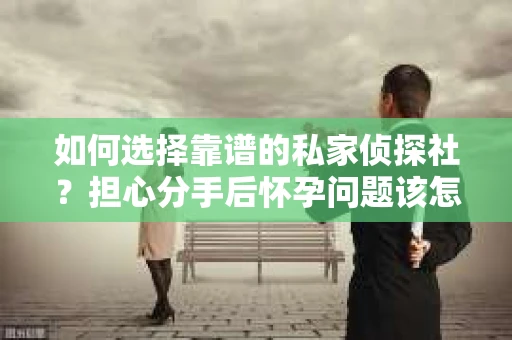 如何选择靠谱的私家侦探社？担心分手后怀孕问题该怎么办？