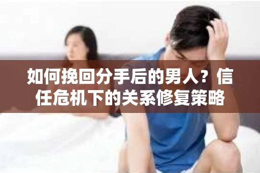如何挽回分手后的男人？信任危机下的关系修复策略