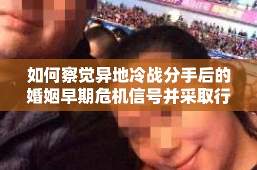 如何察觉异地冷战分手后的婚姻早期危机信号并采取行动？