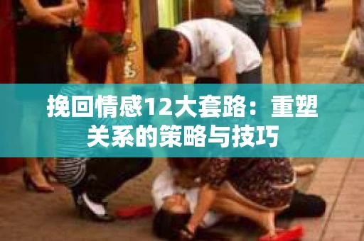 挽回情感12大套路：重塑关系的策略与技巧