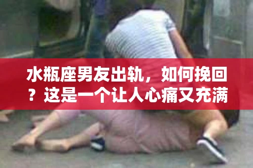 水瓶座男友出轨，如何挽回？这是一个让人心痛又充满挑战的问题。在爱情的世界里，我们总是希望找到那个对的人，但现实往往不尽如人意。今天，就让我们一起来探讨一下，当水瓶座男友出轨时，我们该如何挽回这段感情。