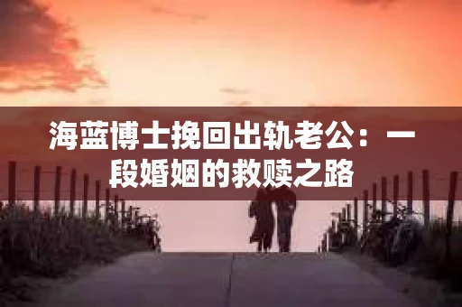 海蓝博士挽回出轨老公：一段婚姻的救赎之路