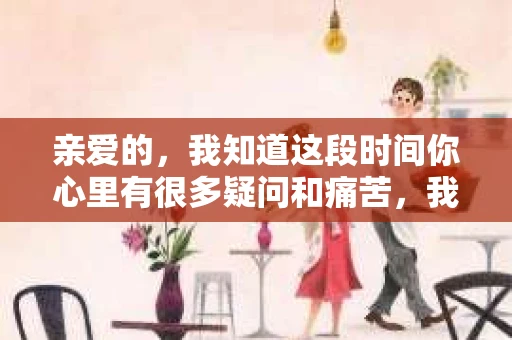 亲爱的，我知道这段时间你心里有很多疑问和痛苦，我也一样。我们在一起的时光，有欢笑也有泪水，那些美好的回忆，我永远都不会忘记。今天，我想通过这条短信，向你表达我的一些想法。