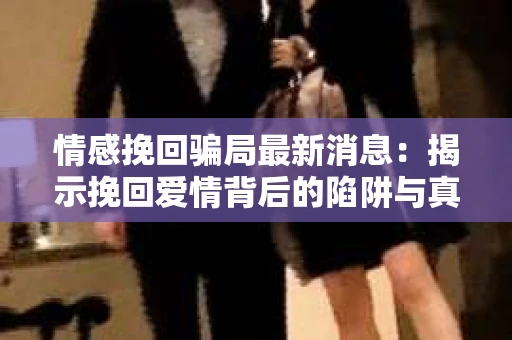 情感挽回骗局最新消息：揭示挽回爱情背后的陷阱与真相