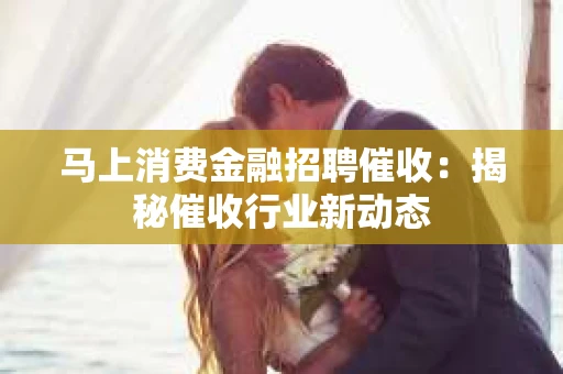 马上消费金融招聘催收：揭秘催收行业新动态