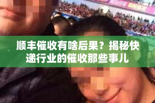 顺丰催收有啥后果？揭秘快递行业的催收那些事儿