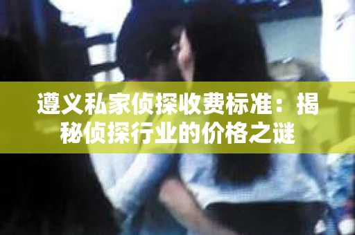 遵义私家侦探收费标准：揭秘侦探行业的价格之谜