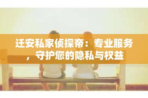 迁安私家侦探帝：专业服务，守护您的隐私与权益