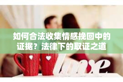 如何合法收集情感挽回中的证据？法律下的取证之道