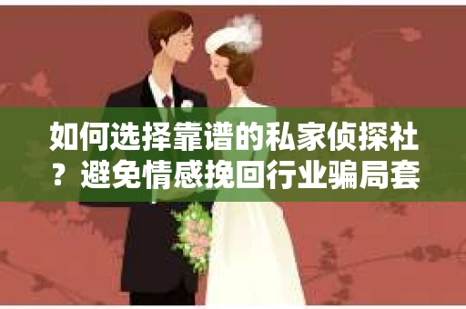如何选择靠谱的私家侦探社？避免情感挽回行业骗局套路的实用指南