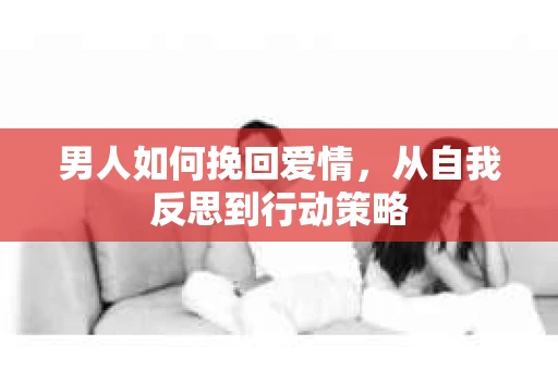 男人如何挽回爱情，从自我反思到行动策略