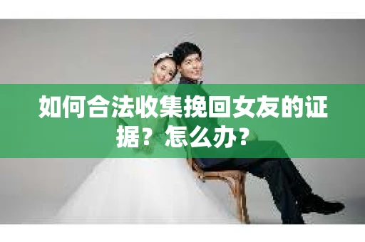 如何合法收集挽回女友的证据？怎么办？