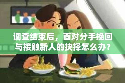 调查结束后，面对分手挽回与接触新人的抉择怎么办？