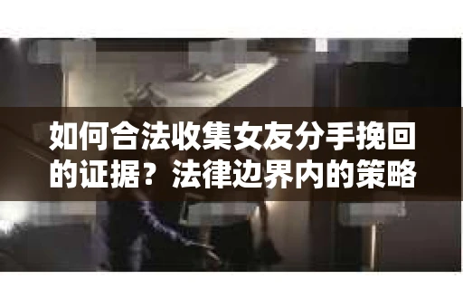 如何合法收集女友分手挽回的证据?法律边界内的策略与技巧 如何合法收集女友分手挽回的证据?法律边界内的策略与技巧