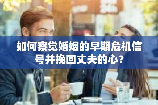 如何察觉婚姻的早期危机信号并挽回丈夫的心？