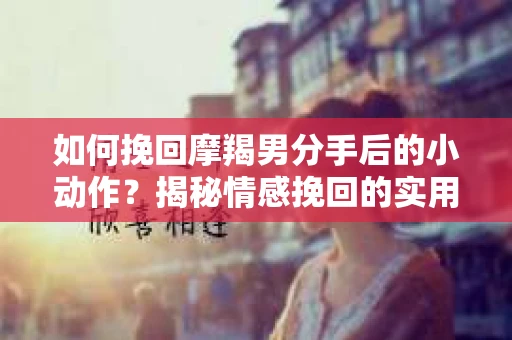 如何挽回摩羯男分手后的小动作？揭秘情感挽回的实用策略