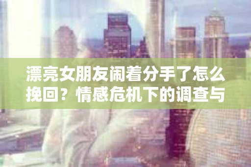 漂亮女朋友闹着分手了怎么挽回？情感危机下的调查与应对策略