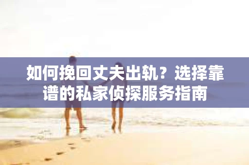 如何挽回丈夫出轨？选择靠谱的私家侦探服务指南