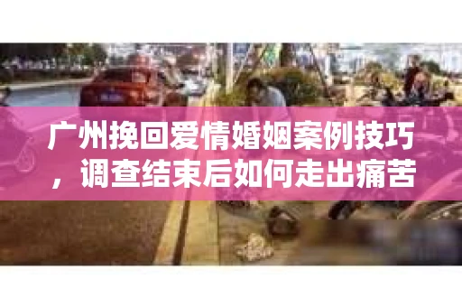 广州挽回爱情婚姻案例技巧，调查结束后如何走出痛苦并做出明智决策？