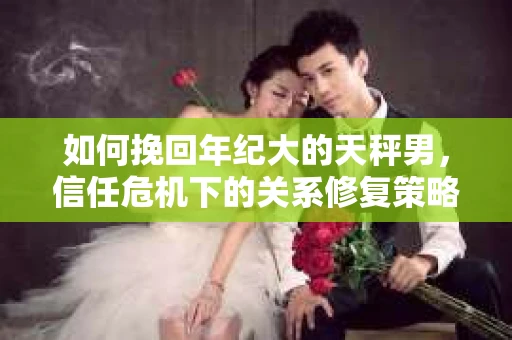 如何挽回年纪大的天秤男，信任危机下的关系修复策略