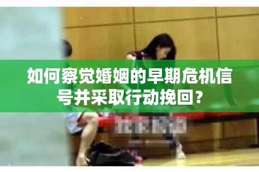 如何察觉婚姻的早期危机信号并采取行动挽回？