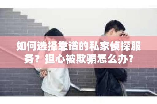 如何选择靠谱的私家侦探服务？担心被欺骗怎么办？
