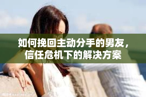如何挽回主动分手的男友，信任危机下的解决方案