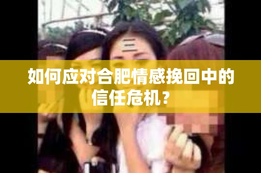 如何应对合肥情感挽回中的信任危机？