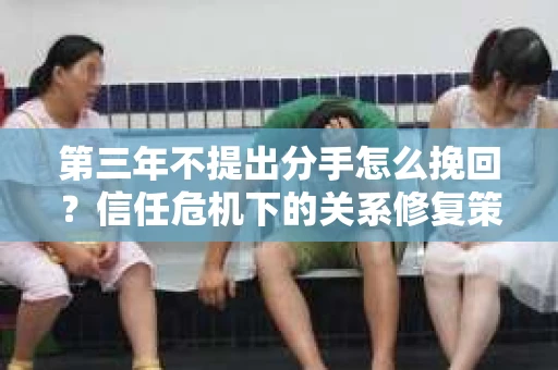 第三年不提出分手怎么挽回？信任危机下的关系修复策略