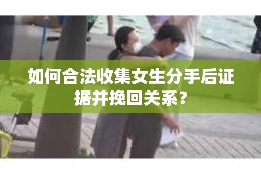 如何合法收集女生分手后证据并挽回关系？