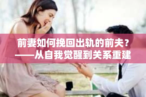 前妻如何挽回出轨的前夫？——从自我觉醒到关系重建的全面指南