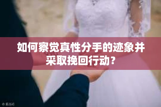如何察觉真性分手的迹象并采取挽回行动？