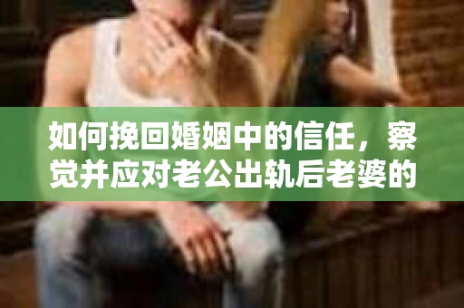 如何挽回婚姻中的信任，察觉并应对老公出轨后老婆的危机信号