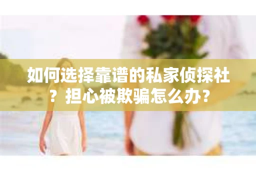 如何选择靠谱的私家侦探社？担心被欺骗怎么办？