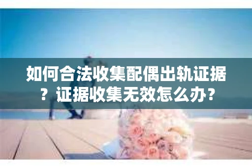 如何合法收集配偶出轨证据？证据收集无效怎么办？