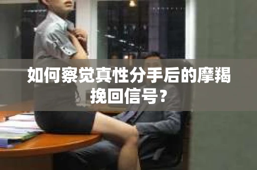 如何察觉真性分手后的摩羯挽回信号？