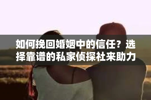 如何挽回婚姻中的信任？选择靠谱的私家侦探社来助力