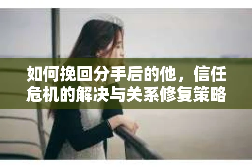 如何挽回分手后的他，信任危机的解决与关系修复策略