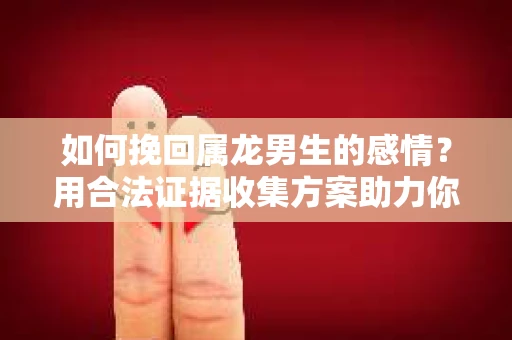 如何挽回属龙男生的感情？用合法证据收集方案助力你的努力？