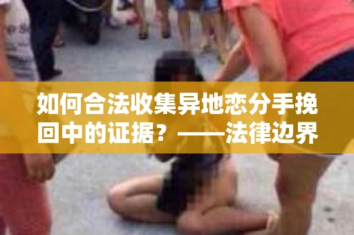 如何合法收集异地恋分手挽回中的证据？——法律边界内的取证策略