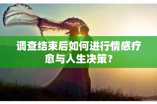 调查结束后如何进行情感疗愈与人生决策? 调查结束后如何进行情感疗愈与人生决策?