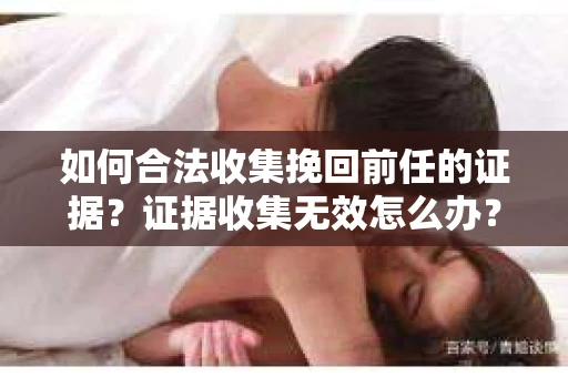 如何合法收集挽回前任的证据？证据收集无效怎么办？