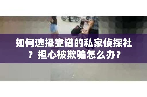 如何选择靠谱的私家侦探社？担心被欺骗怎么办？